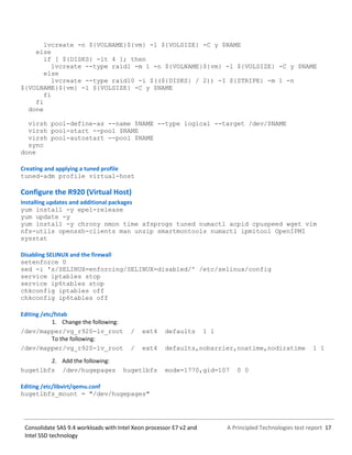 A Principled Technologies test report 17Consolidate SAS 9.4 workloads with Intel Xeon processor E7 v2 and
Intel SSD technology
lvcreate -n ${VOLNAME}${vm} -l ${VOLSIZE} -C y $NAME
else
if [ ${DISKS} -lt 4 ]; then
lvcreate --type raid1 -m 1 -n ${VOLNAME}${vm} -l ${VOLSIZE} -C y $NAME
else
lvcreate --type raid10 -i $((${DISKS} / 2)) -I ${STRIPE} -m 1 -n
${VOLNAME}${vm} -l ${VOLSIZE} -C y $NAME
fi
fi
done
virsh pool-define-as --name $NAME --type logical --target /dev/$NAME
virsh pool-start --pool $NAME
virsh pool-autostart --pool $NAME
sync
done
Creating and applying a tuned profile
tuned-adm profile virtual-host
Configure the R920 (Virtual Host)
Installing updates and additional packages
yum install -y epel-release
yum update -y
yum install -y chrony nmon time xfsprogs tuned numactl acpid cpuspeed wget vim
nfs-utils openssh-clients man unzip smartmontools numactl ipmitool OpenIPMI
sysstat
Disabling SELINUX and the firewall
setenforce 0
sed -i 's/SELINUX=enforcing/SELINUX=disabled/' /etc/selinux/config
service iptables stop
service ip6tables stop
chkconfig iptables off
chkconfig ip6tables off
Editing /etc/fstab
1. Change the following:
/dev/mapper/vg_r920-lv_root / ext4 defaults 1 1
To the following:
/dev/mapper/vg_r920-lv_root / ext4 defaults,nobarrier,noatime,nodiratime 1 1
2. Add the following:
hugetlbfs /dev/hugepages hugetlbfs mode=1770,gid=107 0 0
Editing /etc/libvirt/qemu.conf
hugetlbfs_mount = "/dev/hugepages"
 