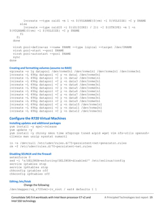 A Principled Technologies test report 19Consolidate SAS 9.4 workloads with Intel Xeon processor E7 v2 and
Intel SSD technology
lvcreate --type raid1 -m 1 -n ${VOLNAME}${vm} -l ${VOLSIZE} -C y $NAME
else
lvcreate --type raid10 -i $((${DISKS} / 2)) -I ${STRIPE} -m 1 -n
${VOLNAME}${vm} -l ${VOLSIZE} -C y $NAME
fi
fi
done
virsh pool-define-as --name $NAME --type logical --target /dev/$NAME
virsh pool-start --pool $NAME
virsh pool-autostart --pool $NAME
sync
done
Creating and formatting volumes (assume no RAID)
vgcreate -s 1g datapool /dev/nvme0n1 /dev/nvme1n1 /dev/nvme2n1 /dev/nvme3n1
lvcreate -L 496g datapool -C y -n data1 /dev/nvme0n1
lvcreate -L 496g datapool -C y -n data2 /dev/nvme1n1
lvcreate -L 496g datapool -C y -n data3 /dev/nvme2n1
lvcreate -L 496g datapool -C y -n data4 /dev/nvme3n1
lvcreate -L 496g datapool -C y -n data5 /dev/nvme0n1
lvcreate -L 496g datapool -C y -n data6 /dev/nvme1n1
lvcreate -L 496g datapool -C y -n data7 /dev/nvme2n1
lvcreate -L 496g datapool -C y -n data8 /dev/nvme3n1
lvcreate -L 496g datapool -C y -n data9 /dev/nvme0n1
lvcreate -L 496g datapool -C y -n data10 /dev/nvme1n1
lvcreate -L 496g datapool -C y -n data11 /dev/nvme2n1
lvcreate -L 496g datapool -C y -n data12 /dev/nvme3n1
Configure the R720 Virtual Machines
Installing updates and additional packages
yum install -y epel-release
yum update -y
yum install -y chrony nmon time xfsprogs tuned acpid wget vim nfs-utils openssh-
clients man unzip sysstat numactl
ln -s /dev/null /etc/udev/rules.d/75-persistent-net-generator.rules
rm -f /etc/udev/rules.d/70-persistent-net.rules
Disabling SELINUX and the firewall
setenforce 0
sed -i 's/SELINUX=enforcing/SELINUX=disabled/' /etc/selinux/config
service iptables stop
service ip6tables stop
chkconfig iptables off
chkconfig ip6tables off
Editing /etc/fstab
Change the following:
/dev/mapper/vg_r720vm1-lv_root / ext4 defaults 1 1
 