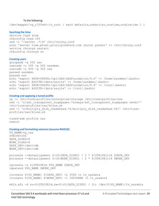 A Principled Technologies test report 20Consolidate SAS 9.4 workloads with Intel Xeon processor E7 v2 and
Intel SSD technology
To the following:
/dev/mapper/vg_r720vm1-lv_root / ext4 defaults,nobarrier,noatime,nodiratime 1 1
Synching the time
service ntpd stop
chkconfig ntpd off
sed -i '/server .*/d' /etc/chrony.conf
echo 'server time.ptnet.principledtech.com iburst prefer' >> /etc/chrony.conf
service chronyd restart
chkconfig chronyd on
Creating users
groupadd -g 500 sas
useradd -u 500 -g 500 sasdemo
useradd -u 400 -g 500 sas
passwd sasdemo
passwd sas
echo 'export PATH=$PATH:/opt/SAS/SASFoundation/9.4' >> /home/sasdemo/.bashrc
echo 'export ASUITE=/data/asuite' >> /home/sasdemo/.bashrc
echo 'export PATH=$PATH:/opt/SAS/SASFoundation/9.4' >> /root/.bashrc
echo 'export ASUITE=/data/asuite' >> /root/.bashrc
Creating and applying a tuned profile
cp -r /etc/tune-profiles/enterprise-storage /etc/tune-profiles/sas
sed -i 's/set_transparent_hugepages.*always/set_transparent_hugepages never/'
/etc/tune-profiles/sas/ktune.sh
sed -i 's/multiply_disk_readahead.*4/multiply_disk_readahead 64/' /etc/tune-
profiles/sas/ktune.sh
tuned-adm profile sas
reboot
Creating and formatting volumes (assume RAID10)
VG_NAME=vg_sas
STRIPE=256
DATA_DISKS=8
WORK_DISKS=8
DATA_DEV=/dev/vdb
WORK_DEV=/dev/vdb
pvcreate --dataalignment $((${DATA_DISKS} / 2 * ${STRIPE}))K $DATA_DEV
pvcreate --dataalignment $((${WORK_DISKS} / 2 * ${STRIPE}))K $WORK_DEV
vgcreate -s ${STRIPE}m $VG_NAME $DATA_DEV
vgextend $VG_NAME $WORK_DEV
lvcreate ${VG_NAME} ${DATA_DEV} -L 350G -n lv_sasdata
lvcreate ${VG_NAME} ${WORK_DEV} -l 100%FREE -n lv_saswork
mkfs.xfs -d su=${STRIPE}k,sw=$((${DATA_DISKS} / 2)) /dev/${VG_NAME}/lv_sasdata
 