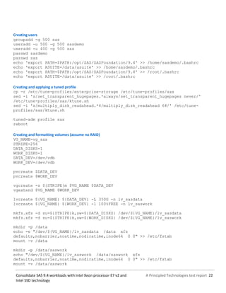 A Principled Technologies test report 22Consolidate SAS 9.4 workloads with Intel Xeon processor E7 v2 and
Intel SSD technology
Creating users
groupadd -g 500 sas
useradd -u 500 -g 500 sasdemo
useradd -u 400 -g 500 sas
passwd sasdemo
passwd sas
echo 'export PATH=$PATH:/opt/SAS/SASFoundation/9.4' >> /home/sasdemo/.bashrc
echo 'export ASUITE=/data/asuite' >> /home/sasdemo/.bashrc
echo 'export PATH=$PATH:/opt/SAS/SASFoundation/9.4' >> /root/.bashrc
echo 'export ASUITE=/data/asuite' >> /root/.bashrc
Creating and applying a tuned profile
cp -r /etc/tune-profiles/enterprise-storage /etc/tune-profiles/sas
sed -i 's/set_transparent_hugepages.*always/set_transparent_hugepages never/'
/etc/tune-profiles/sas/ktune.sh
sed -i 's/multiply_disk_readahead.*4/multiply_disk_readahead 64/' /etc/tune-
profiles/sas/ktune.sh
tuned-adm profile sas
reboot
Creating and formatting volumes (assume no RAID)
VG_NAME=vg_sas
STRIPE=256
DATA_DISKS=1
WORK_DISKS=1
DATA_DEV=/dev/vdb
WORK_DEV=/dev/vdb
pvcreate $DATA_DEV
pvcreate $WORK_DEV
vgcreate -s ${STRIPE}m $VG_NAME $DATA_DEV
vgextend $VG_NAME $WORK_DEV
lvcreate ${VG_NAME} ${DATA_DEV} -L 350G -n lv_sasdata
lvcreate ${VG_NAME} ${WORK_DEV} -l 100%FREE -n lv_saswork
mkfs.xfs -d su=${STRIPE}k,sw=${DATA_DISKS} /dev/${VG_NAME}/lv_sasdata
mkfs.xfs -d su=${STRIPE}k,sw=${WORK_DISKS} /dev/${VG_NAME}/lv_saswork
mkdir -p /data
echo -e "/dev/${VG_NAME}/lv_sasdata /data xfs
defaults,nobarrier,noatime,nodiratime,inode64 0 0" >> /etc/fstab
mount -v /data
mkdir -p /data/saswork
echo "/dev/${VG_NAME}/lv_saswork /data/saswork xfs
defaults,nobarrier,noatime,nodiratime,inode64 0 0" >> /etc/fstab
mount -v /data/saswork
 