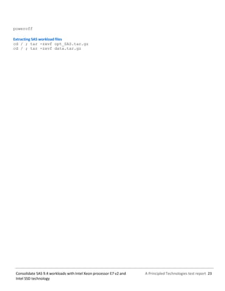 A Principled Technologies test report 23Consolidate SAS 9.4 workloads with Intel Xeon processor E7 v2 and
Intel SSD technology
poweroff
Extracting SAS workload files
cd / ; tar -zxvf opt_SAS.tar.gz
cd / ; tar -zxvf data.tar.gz
 