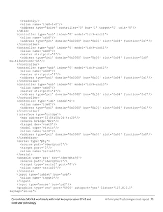 A Principled Technologies test report 25Consolidate SAS 9.4 workloads with Intel Xeon processor E7 v2 and
Intel SSD technology
<readonly/>
<alias name='ide0-1-0'/>
<address type='drive' controller='0' bus='1' target='0' unit='0'/>
</disk>
<controller type='usb' index='0' model='ich9-ehci1'>
<alias name='usb0'/>
<address type='pci' domain='0x0000' bus='0x00' slot='0x04' function='0x7'/>
</controller>
<controller type='usb' index='0' model='ich9-uhci1'>
<alias name='usb0'/>
<master startport='0'/>
<address type='pci' domain='0x0000' bus='0x00' slot='0x04' function='0x0'
multifunction='on'/>
</controller>
<controller type='usb' index='0' model='ich9-uhci2'>
<alias name='usb0'/>
<master startport='2'/>
<address type='pci' domain='0x0000' bus='0x00' slot='0x04' function='0x1'/>
</controller>
<controller type='usb' index='0' model='ich9-uhci3'>
<alias name='usb0'/>
<master startport='4'/>
<address type='pci' domain='0x0000' bus='0x00' slot='0x04' function='0x2'/>
</controller>
<controller type='ide' index='0'>
<alias name='ide0'/>
<address type='pci' domain='0x0000' bus='0x00' slot='0x01' function='0x1'/>
</controller>
<interface type='bridge'>
<mac address='52:54:00:0d:4a:29'/>
<source bridge='br0'/>
<target dev='vnet0'/>
<model type='virtio'/>
<alias name='net0'/>
<address type='pci' domain='0x0000' bus='0x00' slot='0x03' function='0x0'/>
</interface>
<serial type='pty'>
<source path='/dev/pts/0'/>
<target port='0'/>
<alias name='serial0'/>
</serial>
<console type='pty' tty='/dev/pts/0'>
<source path='/dev/pts/0'/>
<target type='serial' port='0'/>
<alias name='serial0'/>
</console>
<input type='tablet' bus='usb'>
<alias name='input0'/>
</input>
<input type='mouse' bus='ps2'/>
<graphics type='vnc' port='5900' autoport='yes' listen='127.0.0.1'
keymap='en-us'>
 