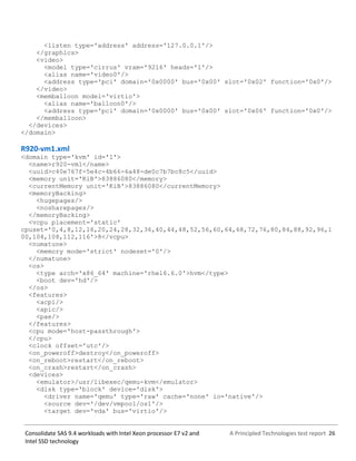A Principled Technologies test report 26Consolidate SAS 9.4 workloads with Intel Xeon processor E7 v2 and
Intel SSD technology
<listen type='address' address='127.0.0.1'/>
</graphics>
<video>
<model type='cirrus' vram='9216' heads='1'/>
<alias name='video0'/>
<address type='pci' domain='0x0000' bus='0x00' slot='0x02' function='0x0'/>
</video>
<memballoon model='virtio'>
<alias name='balloon0'/>
<address type='pci' domain='0x0000' bus='0x00' slot='0x06' function='0x0'/>
</memballoon>
</devices>
</domain>
R920-vm1.xml
<domain type='kvm' id='1'>
<name>r920-vm1</name>
<uuid>c40e767f-5e4c-4b66-6a48-de0c7b7bc8c5</uuid>
<memory unit='KiB'>83886080</memory>
<currentMemory unit='KiB'>83886080</currentMemory>
<memoryBacking>
<hugepages/>
<nosharepages/>
</memoryBacking>
<vcpu placement='static'
cpuset='0,4,8,12,16,20,24,28,32,36,40,44,48,52,56,60,64,68,72,76,80,84,88,92,96,1
00,104,108,112,116'>8</vcpu>
<numatune>
<memory mode='strict' nodeset='0'/>
</numatune>
<os>
<type arch='x86_64' machine='rhel6.6.0'>hvm</type>
<boot dev='hd'/>
</os>
<features>
<acpi/>
<apic/>
<pae/>
</features>
<cpu mode='host-passthrough'>
</cpu>
<clock offset='utc'/>
<on_poweroff>destroy</on_poweroff>
<on_reboot>restart</on_reboot>
<on_crash>restart</on_crash>
<devices>
<emulator>/usr/libexec/qemu-kvm</emulator>
<disk type='block' device='disk'>
<driver name='qemu' type='raw' cache='none' io='native'/>
<source dev='/dev/vmpool/os1'/>
<target dev='vda' bus='virtio'/>
 