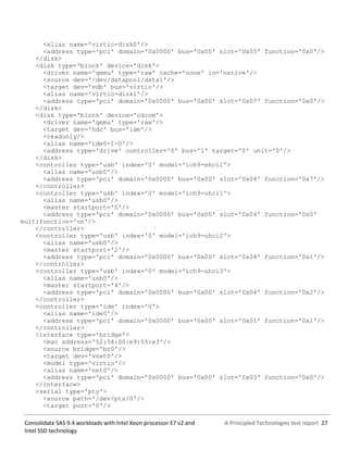 A Principled Technologies test report 27Consolidate SAS 9.4 workloads with Intel Xeon processor E7 v2 and
Intel SSD technology
<alias name='virtio-disk0'/>
<address type='pci' domain='0x0000' bus='0x00' slot='0x05' function='0x0'/>
</disk>
<disk type='block' device='disk'>
<driver name='qemu' type='raw' cache='none' io='native'/>
<source dev='/dev/datapool/data1'/>
<target dev='vdb' bus='virtio'/>
<alias name='virtio-disk1'/>
<address type='pci' domain='0x0000' bus='0x00' slot='0x07' function='0x0'/>
</disk>
<disk type='block' device='cdrom'>
<driver name='qemu' type='raw'/>
<target dev='hdc' bus='ide'/>
<readonly/>
<alias name='ide0-1-0'/>
<address type='drive' controller='0' bus='1' target='0' unit='0'/>
</disk>
<controller type='usb' index='0' model='ich9-ehci1'>
<alias name='usb0'/>
<address type='pci' domain='0x0000' bus='0x00' slot='0x04' function='0x7'/>
</controller>
<controller type='usb' index='0' model='ich9-uhci1'>
<alias name='usb0'/>
<master startport='0'/>
<address type='pci' domain='0x0000' bus='0x00' slot='0x04' function='0x0'
multifunction='on'/>
</controller>
<controller type='usb' index='0' model='ich9-uhci2'>
<alias name='usb0'/>
<master startport='2'/>
<address type='pci' domain='0x0000' bus='0x00' slot='0x04' function='0x1'/>
</controller>
<controller type='usb' index='0' model='ich9-uhci3'>
<alias name='usb0'/>
<master startport='4'/>
<address type='pci' domain='0x0000' bus='0x00' slot='0x04' function='0x2'/>
</controller>
<controller type='ide' index='0'>
<alias name='ide0'/>
<address type='pci' domain='0x0000' bus='0x00' slot='0x01' function='0x1'/>
</controller>
<interface type='bridge'>
<mac address='52:54:00:e9:55:e3'/>
<source bridge='br0'/>
<target dev='vnet0'/>
<model type='virtio'/>
<alias name='net0'/>
<address type='pci' domain='0x0000' bus='0x00' slot='0x03' function='0x0'/>
</interface>
<serial type='pty'>
<source path='/dev/pts/0'/>
<target port='0'/>
 