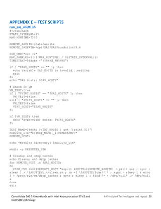 A Principled Technologies test report 29Consolidate SAS 9.4 workloads with Intel Xeon processor E7 v2 and
Intel SSD technology
APPENDIX E – TEST SCRIPTS
run_sas_multi.sh
#!/bin/bash
STATS_INTERVAL=15
MAX_RUNTIME=7200
REMOTE_ASUITE=/data/asuite
REMOTE_SASPATH=/opt/SAS/SASFoundation/9.4
SSH_CMD="ssh -2"
MAX_SAMPLES=$((${MAX_RUNTIME} / ${STATS_INTERVAL}))
TIMESTAMP=$(date +"%Y%m%d_%H%M%S")
if [ "$SAS_HOSTS" == "" ]; then
echo Variable SAS_HOSTS is invalid...exiting
exit
fi
echo "SAS Hosts: $SAS_HOSTS"
# Check if VM
VM_TEST=true
if [ "$VIRT_HOSTS" == "$SAS_HOSTS" ]; then
VM_TEST=false
elif [ "$VIRT_HOSTS" == "" ]; then
VM_TEST=false
VIRT_HOSTS="$SAS_HOSTS"
fi
if $VM_TEST; then
echo "Hypervisor Hosts: $VIRT_HOSTS"
fi
TEST_NAME=$(echo $VIRT_HOSTS | awk '{print $1}')
RESULTS_DIR="${TEST_NAME}_${TIMESTAMP}"
REMOTE_HOST=
echo "Results Directory: $RESULTS_DIR"
mkdir -p $RESULTS_DIR
# Cleanup and drop caches
echo Cleanup and drop caches
for REMOTE_HOST in $SAS_HOSTS;
do
$SSH_CMD root@$REMOTE_HOST "export ASUITE=${REMOTE_ASUITE} ; pkill sas ; sync ;
sleep 1 ; $ASUITE/bin/clean.sh ; rm -f $ASUITE/logs/*.* ; sync ; sleep 1 ; echo
3 > /proc/sys/vm/drop_caches ; sync ; sleep 1 ; find /* > /dev/null" 1> /dev/null
&
done
wait
 