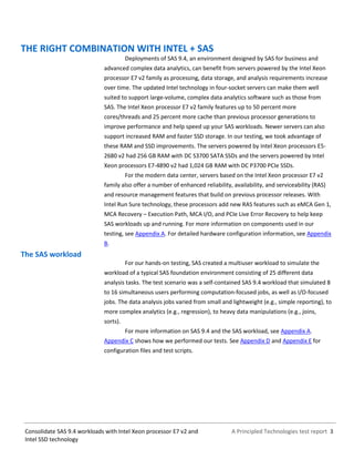 A Principled Technologies test report 3Consolidate SAS 9.4 workloads with Intel Xeon processor E7 v2 and
Intel SSD technology
THE RIGHT COMBINATION WITH INTEL + SAS
Deployments of SAS 9.4, an environment designed by SAS for business and
advanced complex data analytics, can benefit from servers powered by the Intel Xeon
processor E7 v2 family as processing, data storage, and analysis requirements increase
over time. The updated Intel technology in four-socket servers can make them well
suited to support large-volume, complex data analytics software such as those from
SAS. The Intel Xeon processor E7 v2 family features up to 50 percent more
cores/threads and 25 percent more cache than previous processor generations to
improve performance and help speed up your SAS workloads. Newer servers can also
support increased RAM and faster SSD storage. In our testing, we took advantage of
these RAM and SSD improvements. The servers powered by Intel Xeon processors E5-
2680 v2 had 256 GB RAM with DC S3700 SATA SSDs and the servers powered by Intel
Xeon processors E7-4890 v2 had 1,024 GB RAM with DC P3700 PCIe SSDs.
For the modern data center, servers based on the Intel Xeon processor E7 v2
family also offer a number of enhanced reliability, availability, and serviceability (RAS)
and resource management features that build on previous processor releases. With
Intel Run Sure technology, these processors add new RAS features such as eMCA Gen 1,
MCA Recovery – Execution Path, MCA I/O, and PCIe Live Error Recovery to help keep
SAS workloads up and running. For more information on components used in our
testing, see Appendix A. For detailed hardware configuration information, see Appendix
B.
The SAS workload
For our hands-on testing, SAS created a multiuser workload to simulate the
workload of a typical SAS foundation environment consisting of 25 different data
analysis tasks. The test scenario was a self-contained SAS 9.4 workload that simulated 8
to 16 simultaneous users performing computation-focused jobs, as well as I/O-focused
jobs. The data analysis jobs varied from small and lightweight (e.g., simple reporting), to
more complex analytics (e.g., regression), to heavy data manipulations (e.g., joins,
sorts).
For more information on SAS 9.4 and the SAS workload, see Appendix A.
Appendix C shows how we performed our tests. See Appendix D and Appendix E for
configuration files and test scripts.
 