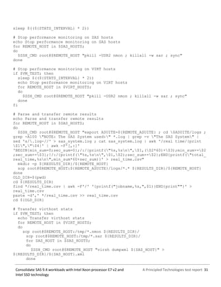 A Principled Technologies test report 31Consolidate SAS 9.4 workloads with Intel Xeon processor E7 v2 and
Intel SSD technology
sleep $((${STATS_INTERVAL} * 2))
# Stop performance monitoring on SAS hosts
echo Stop performance monitoring on SAS hosts
for REMOTE_HOST in $SAS_HOSTS;
do
$SSH_CMD root@$REMOTE_HOST "pkill -USR2 nmon ; killall -w sar ; sync"
done
# Stop performance monitoring on VIRT hosts
if $VM_TEST; then
sleep $((${STATS_INTERVAL} * 2))
echo Stop performance monitoring on VIRT hosts
for REMOTE_HOST in $VIRT_HOSTS;
do
$SSH_CMD root@$REMOTE_HOST "pkill -USR2 nmon ; killall -w sar ; sync"
done
fi
# Parse and transfer remote results
echo Parse and transfer remote results
for REMOTE_HOST in $SAS_HOSTS;
do
$SSH_CMD root@$REMOTE_HOST "export ASUITE=${REMOTE_ASUITE} ; cd $ASUITE/logs ;
grep -A100 "NOTE: The SAS System used:" *.log | grep -v "The SAS System" |
sed 's/.log-//' > sas_system.log ; cat sas_system.log | awk '/real time/{print
$1","$4}' | awk -F'[,:]'
'BEGIN{min_sum=0;sec_sum=0};/:/{printf("%s,%sn",$1,($2*60)+$3);min_sum+=$2
;sec_sum+=$3};!/:/{printf("%s,%sn",$1,$2);sec_sum+=$2};END{printf("total_
real_time,%sn",min_sum*60+sec_sum)}' > real_time.csv"
mkdir -p ${RESULTS_DIR}/${REMOTE_HOST}
scp root@$REMOTE_HOST:${REMOTE_ASUITE}/logs/*.* ${RESULTS_DIR}/${REMOTE_HOST}
done
OLD_DIR=$(pwd)
cd ${RESULTS_DIR}
find */real_time.csv | awk -F'/' '{printf("jobname,%s,",$1)}END{print""}' >
real_time.csv
paste -d',' */real_time.csv >> real_time.csv
cd ${OLD_DIR}
# Transfer virthost stats
if $VM_TEST; then
echo Transfer virthost stats
for REMOTE_HOST in $VIRT_HOSTS;
do
scp root@$REMOTE_HOST:/tmp/*.nmon ${RESULTS_DIR}/
scp root@$REMOTE_HOST:/tmp/*.sar ${RESULTS_DIR}/
for SAS_HOST in $SAS_HOSTS;
do
$SSH_CMD root@$REMOTE_HOST "virsh dumpxml ${SAS_HOST}" >
${RESULTS_DIR}/${SAS_HOST}.xml
done
 