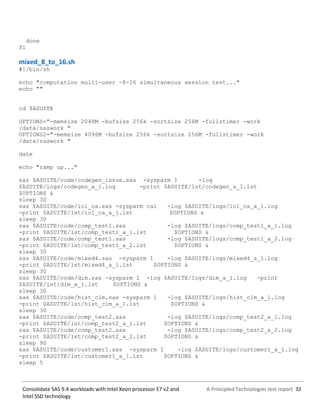 A Principled Technologies test report 32Consolidate SAS 9.4 workloads with Intel Xeon processor E7 v2 and
Intel SSD technology
done
fi
mixed_8_to_16.sh
#!/bin/sh
echo "computation multi-user ~8-16 simultaneous session test..."
echo ""
cd $ASUITE
OPTIONS="-memsize 2048M -bufsize 256k -sortsize 256M -fullstimer -work
/data/saswork "
OPTIONS2="-memsize 4096M -bufsize 256k -sortsize 256M -fullstimer -work
/data/saswork "
date
echo "ramp up..."
sas $ASUITE/code/codegen_issue.sas -sysparm 1 -log
$ASUITE/logs/codegen_a_1.log -print $ASUITE/lst/codegen_a_1.lst
$OPTIONS &
sleep 30
sas $ASUITE/code/io1_ca.sas -sysparm ca1 -log $ASUITE/logs/io1_ca_a_1.log
-print $ASUITE/lst/io1_ca_a_1.lst $OPTIONS &
sleep 30
sas $ASUITE/code/comp_test1.sas -log $ASUITE/logs/comp_test1_a_1.log
-print $ASUITE/lst/comp_test1_a_1.lst $OPTIONS &
sas $ASUITE/code/comp_test1.sas -log $ASUITE/logs/comp_test1_a_2.log
-print $ASUITE/lst/comp_test1_a_2.lst $OPTIONS &
sleep 30
sas $ASUITE/code/mixed4.sas -sysparm 1 -log $ASUITE/logs/mixed4_a_1.log
-print $ASUITE/lst/mixed4_a_1.lst $OPTIONS &
sleep 30
sas $ASUITE/code/dim.sas -sysparm 1 -log $ASUITE/logs/dim_a_1.log -print
$ASUITE/lst/dim_a_1.lst $OPTIONS &
sleep 30
sas $ASUITE/code/hist_clm.sas -sysparm 1 -log $ASUITE/logs/hist_clm_a_1.log
-print $ASUITE/lst/hist_clm_a_1.lst $OPTIONS &
sleep 30
sas $ASUITE/code/comp_test2.sas -log $ASUITE/logs/comp_test2_a_1.log
-print $ASUITE/lst/comp_test2_a_1.lst $OPTIONS &
sas $ASUITE/code/comp_test2.sas -log $ASUITE/logs/comp_test2_a_2.log
-print $ASUITE/lst/comp_test2_a_2.lst $OPTIONS &
sleep 90
sas $ASUITE/code/customer1.sas -sysparm 1 -log $ASUITE/logs/customer1_a_1.log
-print $ASUITE/lst/customer1_a_1.lst $OPTIONS &
sleep 5
 