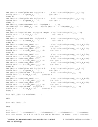 A Principled Technologies test report 33Consolidate SAS 9.4 workloads with Intel Xeon processor E7 v2 and
Intel SSD technology
sas $ASUITE/code/gsort.sas -sysparm 1 -log $ASUITE/logs/gsort_a_1.log
-print $ASUITE/lst/gsort_a_1.lst $OPTIONS &
sleep 60
sas $ASUITE/code/gsort.sas -sysparm 2 -log $ASUITE/logs/gsort_a_2.log
-print $ASUITE/lst/gsort_a_2.lst $OPTIONS &
sleep 30
sas $ASUITE/code/customer1.sas -sysparm 2 -log
$ASUITE/logs/customer1_a_2.log -print $ASUITE/lst/customer1_a_2.lst
$OPTIONS &
sleep 30
sas $ASUITE/code/io2.sas -sysparm large1 -log $ASUITE/logs/io2_a_1.log
-print $ASUITE/lst/io2_a_1.lst $OPTIONS &
sleep 30
sas $ASUITE/code/ranrw.sas -sysparm 1 -log $ASUITE/logs/ranrw_a_1.log
-print $ASUITE/lst/ranrw_a_1.lst $OPTIONS &
sleep 60
sas $ASUITE/code/comp_test5.sas -log $ASUITE/logs/comp_test5_a_1.log
-print $ASUITE/lst/comp_test5_a_1.lst $OPTIONS &
sas $ASUITE/code/comp_test5.sas -log $ASUITE/logs/comp_test5_a_2.log
-print $ASUITE/lst/comp_test5_a_2.lst $OPTIONS &
sleep 60
sas $ASUITE/code/comp_test2.sas -log $ASUITE/logs/comp_test2_a_3.log
-print $ASUITE/lst/comp_test2_a_3.lst $OPTIONS &
sas $ASUITE/code/comp_test5.sas -log $ASUITE/logs/comp_test5_a_3.log
-print $ASUITE/lst/comp_test5_a_3.lst $OPTIONS &
sas $ASUITE/code/comp_test5.sas -log $ASUITE/logs/comp_test5_a_4.log
-print $ASUITE/lst/comp_test5_a_4.lst $OPTIONS &
sleep 60
sas $ASUITE/code/gsort.sas -sysparm 3 -log $ASUITE/logs/gsort_a_3.log
-print $ASUITE/lst/gsort_a_3.lst $OPTIONS &
sas $ASUITE/code/ds.sas -sysparm 1 -log $ASUITE/logs/ds_a_1.log
-print $ASUITE/lst/ds_a_1.lst $OPTIONS &
sleep 120
sas $ASUITE/code/comp_test2.sas -log $ASUITE/logs/comp_test2_a_4.log
-print $ASUITE/lst/comp_test2_a_4.lst $OPTIONS &
sas $ASUITE/code/comp_test5.sas -log $ASUITE/logs/comp_test5_a_5.log
-print $ASUITE/lst/comp_test5_a_5.lst $OPTIONS &
sas $ASUITE/code/ds.sas -sysparm 2 -log $ASUITE/logs/ds_a_2.log
-print $ASUITE/lst/ds_a_2.lst $OPTIONS &
sleep 5
echo "All jobs are submitted!!!! "
wait
echo "All Done!!!!"
date
echo ""
echo "************************************************************************"
echo "*** ERROR CHECK - if there are ERRORS between the stars!! Check run!!***"
 