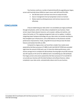 A Principled Technologies test report 7Consolidate SAS 9.4 workloads with Intel Xeon processor E7 v2 and
Intel SSD technology
Your business could see a number of potential benefits by upgrading your legacy
servers with hard-disk drives (HDDs) to newer servers with SATA and PCIe SSDs:
 Get SAS data sooner and have more time to analyze the data
 Save on management time by having fewer servers to maintain
 Reduce waste by utilizing processor and memory resources more
effectively
CONCLUSION
A key to modernizing your data center is to consolidate your legacy workloads
through virtualization, which can help reduce complexity for your business. Fewer
servers require fewer physical resources, such as power, cabling, and switches, and
reduce the burden on IT for ongoing management tasks such as updates. In addition,
integrating newer hardware technology into your data center can provide new features
that strengthen your infrastructure, such as RAS features on the processor and disk
performance improvements. Finally, using SAS 9.4 ensures that you have the latest
features and toolsets that SAS can offer.
Compared to a legacy server, we found that a modern four-socket server
powered by Intel Xeon processors E7-4890 v2 with Intel SSD DC P3700 Series provided
eight times the amount of SAS work, over 11 times the relative performance, and a
shorter average time to complete the SAS workload. Running eight virtual SAS instances
also left capacity on the server for additional work. Consolidating your SAS workloads
from legacy servers onto servers powered by Intel Xeon processors E7 v2 and SAS 9.4
can provide your business with the latest hardware and software features, reduce
complexity in your data center, and potentially reduce costs for your business.
 