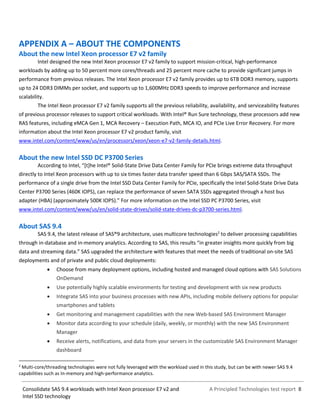 A Principled Technologies test report 8Consolidate SAS 9.4 workloads with Intel Xeon processor E7 v2 and
Intel SSD technology
APPENDIX A – ABOUT THE COMPONENTS
About the new Intel Xeon processor E7 v2 family
Intel designed the new Intel Xeon processor E7 v2 family to support mission-critical, high-performance
workloads by adding up to 50 percent more cores/threads and 25 percent more cache to provide significant jumps in
performance from previous releases. The Intel Xeon processor E7 v2 family provides up to 6TB DDR3 memory, supports
up to 24 DDR3 DIMMs per socket, and supports up to 1,600MHz DDR3 speeds to improve performance and increase
scalability.
The Intel Xeon processor E7 v2 family supports all the previous reliability, availability, and serviceability features
of previous processor releases to support critical workloads. With Intel® Run Sure technology, these processors add new
RAS features, including eMCA Gen 1, MCA Recovery – Execution Path, MCA IO, and PCIe Live Error Recovery. For more
information about the Intel Xeon processor E7 v2 product family, visit
www.intel.com/content/www/us/en/processors/xeon/xeon-e7-v2-family-details.html.
About the new Intel SSD DC P3700 Series
According to Intel, “[t]he Intel® Solid-State Drive Data Center Family for PCIe brings extreme data throughput
directly to Intel Xeon processors with up to six times faster data transfer speed than 6 Gbps SAS/SATA SSDs. The
performance of a single drive from the Intel SSD Data Center Family for PCIe, specifically the Intel Solid-State Drive Data
Center P3700 Series (460K IOPS), can replace the performance of seven SATA SSDs aggregated through a host bus
adapter (HBA) (approximately 500K IOPS).” For more information on the Intel SSD PC P3700 Series, visit
www.intel.com/content/www/us/en/solid-state-drives/solid-state-drives-dc-p3700-series.html.
About SAS 9.4
SAS 9.4, the latest release of SAS®9 architecture, uses multicore technologies2
to deliver processing capabilities
through in-database and in-memory analytics. According to SAS, this results “in greater insights more quickly from big
data and streaming data.” SAS upgraded the architecture with features that meet the needs of traditional on-site SAS
deployments and of private and public cloud deployments:
 Choose from many deployment options, including hosted and managed cloud options with SAS Solutions
OnDemand
 Use potentially highly scalable environments for testing and development with six new products
 Integrate SAS into your business processes with new APIs, including mobile delivery options for popular
smartphones and tablets
 Get monitoring and management capabilities with the new Web-based SAS Environment Manager
 Monitor data according to your schedule (daily, weekly, or monthly) with the new SAS Environment
Manager
 Receive alerts, notifications, and data from your servers in the customizable SAS Environment Manager
dashboard
2
Multi-core/threading technologies were not fully leveraged with the workload used in this study, but can be with newer SAS 9.4
capabilities such as In-memory and high-performance analytics.
 