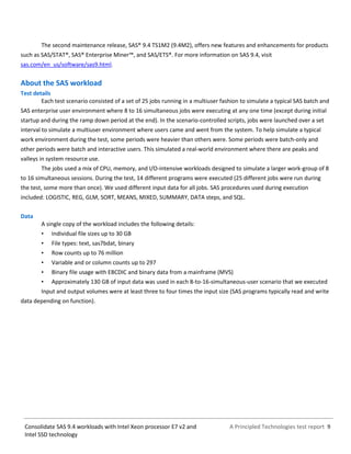 A Principled Technologies test report 9Consolidate SAS 9.4 workloads with Intel Xeon processor E7 v2 and
Intel SSD technology
The second maintenance release, SAS® 9.4 TS1M2 (9.4M2), offers new features and enhancements for products
such as SAS/STAT®, SAS® Enterprise Miner™, and SAS/ETS®. For more information on SAS 9.4, visit
sas.com/en_us/software/sas9.html.
About the SAS workload
Test details
Each test scenario consisted of a set of 25 jobs running in a multiuser fashion to simulate a typical SAS batch and
SAS enterprise user environment where 8 to 16 simultaneous jobs were executing at any one time (except during initial
startup and during the ramp down period at the end). In the scenario-controlled scripts, jobs were launched over a set
interval to simulate a multiuser environment where users came and went from the system. To help simulate a typical
work environment during the test, some periods were heavier than others were. Some periods were batch-only and
other periods were batch and interactive users. This simulated a real-world environment where there are peaks and
valleys in system resource use.
The jobs used a mix of CPU, memory, and I/O-intensive workloads designed to simulate a larger work-group of 8
to 16 simultaneous sessions. During the test, 14 different programs were executed (25 different jobs were run during
the test, some more than once). We used different input data for all jobs. SAS procedures used during execution
included: LOGISTIC, REG, GLM, SORT, MEANS, MIXED, SUMMARY, DATA steps, and SQL.
Data
A single copy of the workload includes the following details:
• Individual file sizes up to 30 GB
• File types: text, sas7bdat, binary
• Row counts up to 76 million
• Variable and or column counts up to 297
• Binary file usage with EBCDIC and binary data from a mainframe (MVS)
• Approximately 130 GB of input data was used in each 8-to-16-simultaneous-user scenario that we executed
Input and output volumes were at least three to four times the input size (SAS programs typically read and write
data depending on function).
 