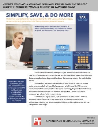 JUNE 2016
A PRINCIPLED TECHNOLOGIES SUMMARY
Commissioned by SAS
COMPLETE MORE SAS® 9.4 WORKLOADS FASTER WITH SERVERS POWERED BY THE INTEL®
XEON® E7 V4 PROCESSOR FAMILY AND THE INTEL® SSD DATACENTER FAMILY
Is an outdated datacenter holding back your business and the performance of
your SAS software? It might be time for new systems, which can modernize and simplify
through consolidation and upgraded hardware that does many times the work of older
servers.
One excellent option is to virtualize bare-metal legacy servers onto a newer
platform powered by Intel Xeon E7 v4 processors, which is ideal for SAS in-memory
visualization and advanced analytics. This newer technology helps create a modernized
datacenter that delivers more SAS workload performance, uses less space and
resources, and offers shorter response times.
Compared to a legacy server, a server powered by Intel Xeon E7-8890 v4
processors with Intel SSD DC P3700 Series for PCIe® delivered more relative
performance, required less time to complete SAS jobs, and completed more of those
jobs per hour on average.
By modernizing your
datacenter, your
business can continue
to run your current SAS
workloads while
providing high-
performance
infrastructure for SAS
in-memory visualization
and analytics.
 