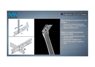 Suspension Grid and Hangers
Metal ceilings are suspended by rigid
hangers
Pre punched, avoids snipping and
punching angle or using threaded rod
Reduces installation time
Majority of systems use primary
suspension grids
Improve installed accuracy to meet
building module
Reduces site installation time
Can provide support for additional
loads
 