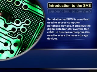 Introduction to the SAS


Serial attached SCSI is a method
used to access computer
peripheral devices. It employs the
digital data transfer over the thin
cable. In business enterprise it is
used to acess the mass storage
devices.
 