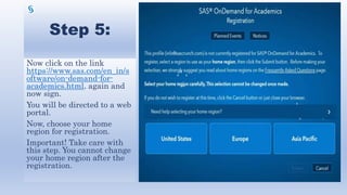 Step 5:
Now click on the link
https://www.sas.com/en_in/s
oftware/on-demand-for-
academics.html. again and
now sign.
You will be directed to a web
portal.
Now, choose your home
region for registration.
Important! Take care with
this step. You cannot change
your home region after the
registration.
 