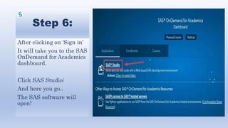 Step 6:
After clicking on ‘Sign in’
It will take you to the SAS
OnDemand for Academics
dashboard.
Click SAS Studio:
And here you go..
The SAS software will
open!
 