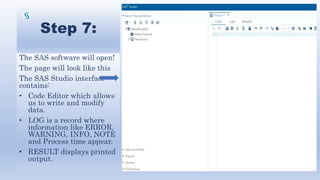 Step 7:
The SAS software will open!
The page will look like this
The SAS Studio interface
contains:
• Code Editor which allows
us to write and modify
data.
• LOG is a record where
information like ERROR,
WARNING, INFO, NOTE
and Process time appear.
• RESULT displays printed
output.
 