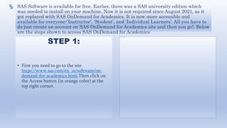 SAS Software is available for free. Earlier, there was a SAS university edition which
was needed to install on your machine. Now it is not required since August 2021, as it
got replaced with SAS OnDemand for Academics. It is now more accessible and
available for everyone-’Instructor’, ‘Student’, and ‘Individual Learners’. All you have to
do just create an account on SAS OnDemand for Academics site and then you go!. Below
are the steps shown to access SAS OnDemand for Academics:
STEP 1:
• First you need to go to the site
https://www.sas.com/en_in/software/on-
demand-for-academics.html.Then click on
the Access button (in orange color) at the
top right corner.
 