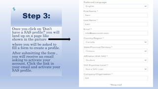 Step 3:
Once you click on ‘Don’t
have a SAS profile?’ you will
land up on a page like
shown in the picture
where you will be asked to
fill a form to create a profile.
After submitting the form ,
you will receive an email
asking to activate your
account. Click the link in
your email and activate your
SAS profile.
 