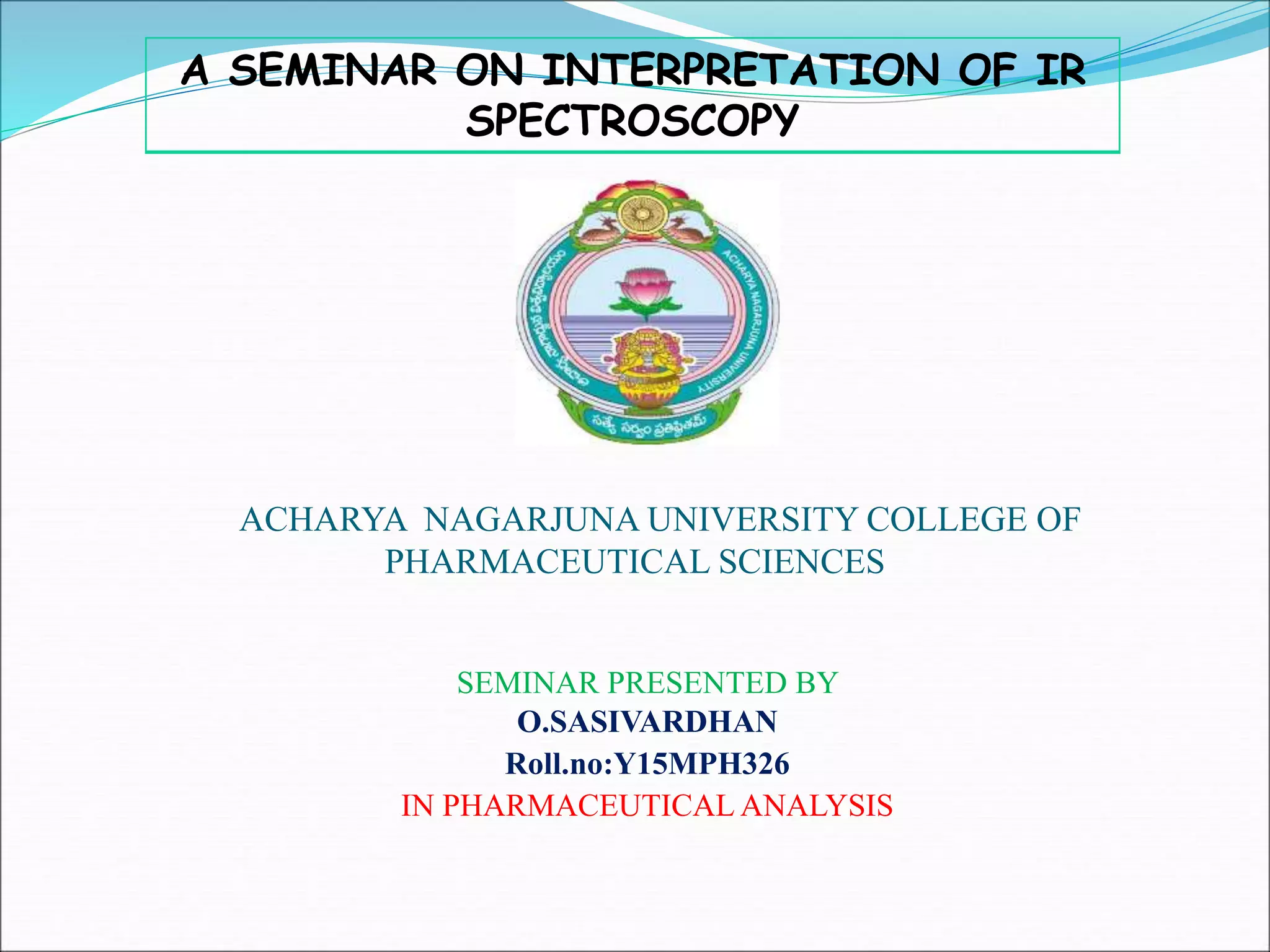 ACHARYA NAGARJUNA UNIVERSITY COLLEGE OF
PHARMACEUTICAL SCIENCES
SEMINAR PRESENTED BY
O.SASIVARDHAN
Roll.no:Y15MPH326
IN PHARMACEUTICAL ANALYSIS
A SEMINAR ON INTERPRETATION OF IR
SPECTROSCOPY
 