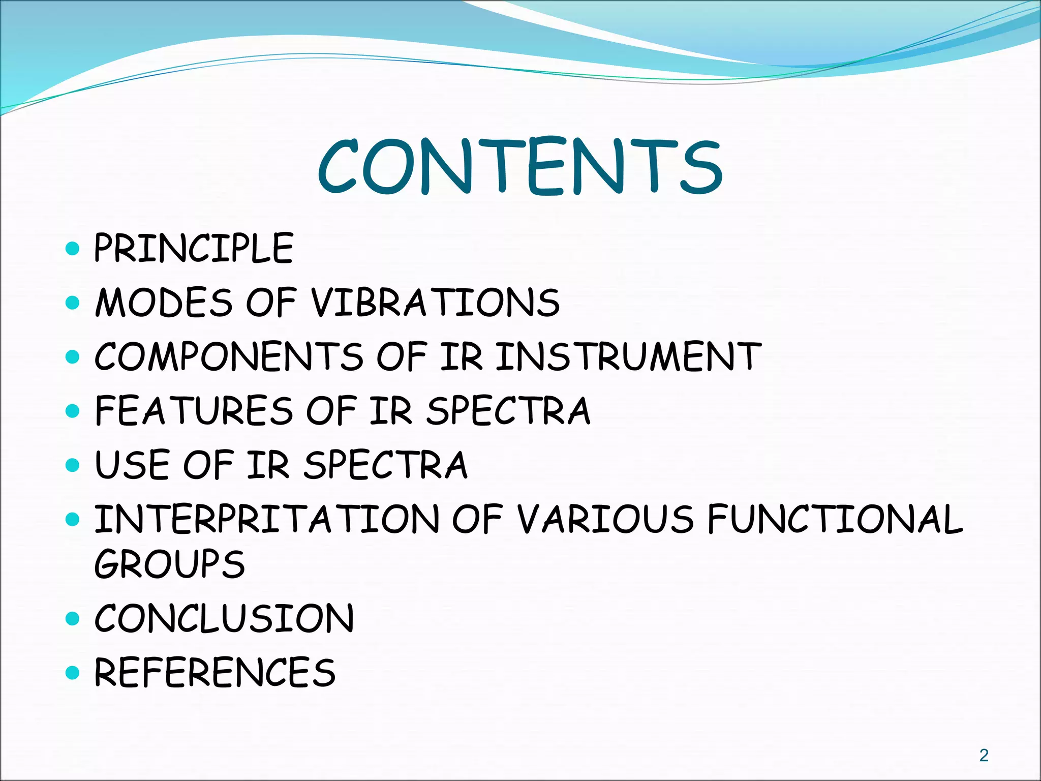 CONTENTS
 PRINCIPLE
 MODES OF VIBRATIONS
 COMPONENTS OF IR INSTRUMENT
 FEATURES OF IR SPECTRA
 USE OF IR SPECTRA
 INTERPRITATION OF VARIOUS FUNCTIONAL
GROUPS
 CONCLUSION
 REFERENCES
2
 