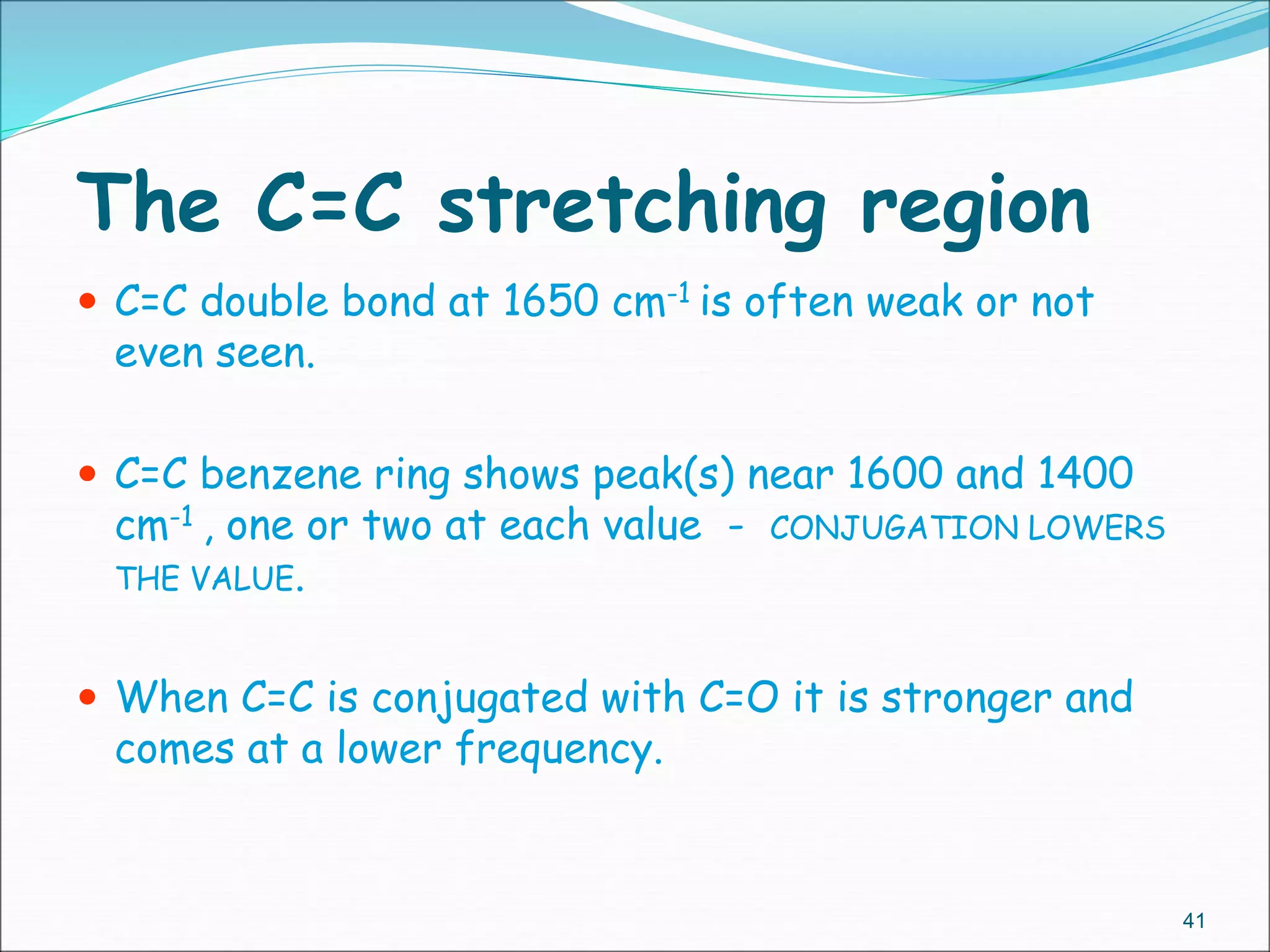 The C=C stretching region
41
 C=C double bond at 1650 cm-1 is often weak or not
even seen.
 C=C benzene ring shows peak(s) near 1600 and 1400
cm-1 , one or two at each value - CONJUGATION LOWERS
THE VALUE.
 When C=C is conjugated with C=O it is stronger and
comes at a lower frequency.
 
