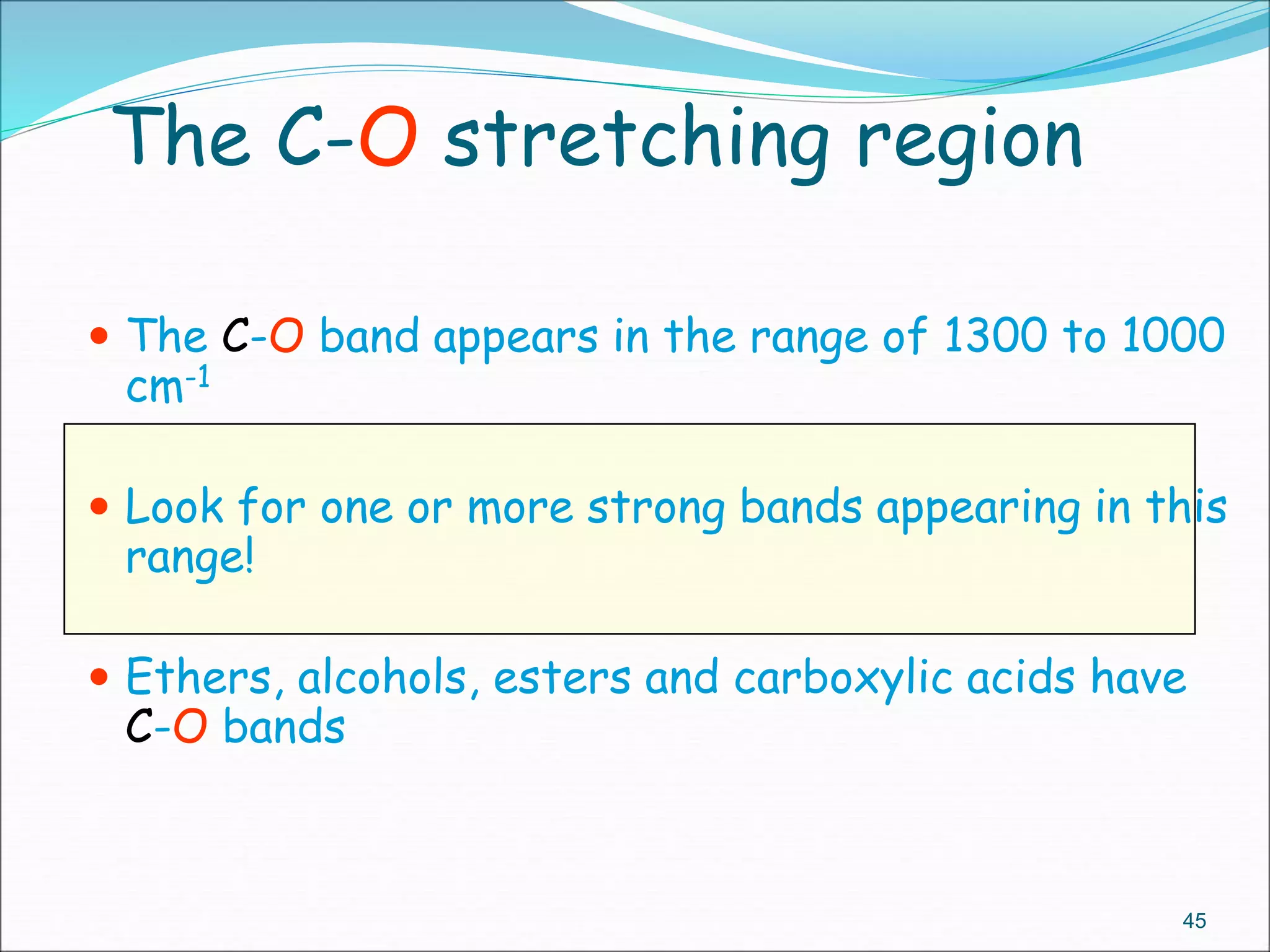 The C-O stretching region
 The C-O band appears in the range of 1300 to 1000
cm-1
 Look for one or more strong bands appearing in this
range!
 Ethers, alcohols, esters and carboxylic acids have
C-O bands
45
 