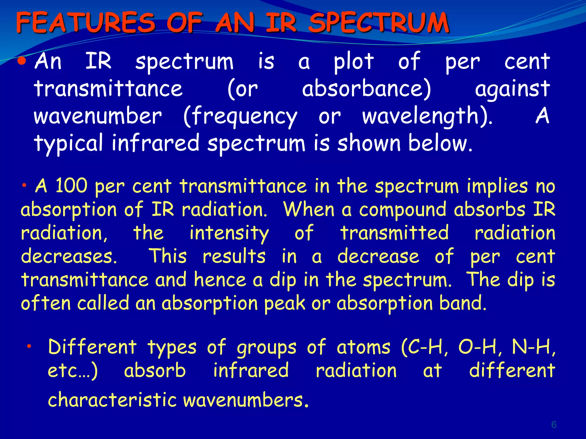  An IR spectrum is a plot of per cent
transmittance (or absorbance) against
wavenumber (frequency or wavelength). A
typical infrared spectrum is shown below.
6
• A 100 per cent transmittance in the spectrum implies no
absorption of IR radiation. When a compound absorbs IR
radiation, the intensity of transmitted radiation
decreases. This results in a decrease of per cent
transmittance and hence a dip in the spectrum. The dip is
often called an absorption peak or absorption band.
FEATURES OF AN IR SPECTRUM
• Different types of groups of atoms (C-H, O-H, N-H,
etc…) absorb infrared radiation at different
characteristic wavenumbers.
 