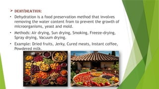  DEHYDRATION:
• Dehydration is a food preservation method that involves
removing the water content from to prevent the growth of
microorganisms, yeast and mold.
• Methods: Air drying, Sun drying, Smoking, Freeze-drying,
Spray drying, Vacuum drying.
• Example: Dried fruits, Jerky, Cured meats, Instant coffee,
Powdered milk.
 