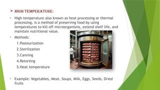 HIGH TEMPERATURE:
• High-temperature also known as heat processing or thermal
processing, is a method of preserving food by using
temperatures to kill off microorganisms, extend shelf life, and
maintain nutritional value.
• Methods:
1.Pasteurization
2.Sterilization
3.Canning
4.Retorting
5.Heat temperature
• Example: Vegetables, Meat, Soups, Milk, Eggs, Seeds, Dried
fruits
 