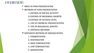 OVERVIEW:
 What is food preservation
 Methods of food preservation
1.Control of water activity
2.Control of Microbial growth
3.Control of oxygen level
4. Use of chemical preservatives
5. Use of biological agents
6. Physical methods
 Different methods of preservation
1. Fermentation
2. Dehydration
3. High temperature
4. Low temperature
5. Irradiation
 