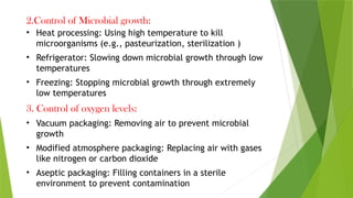 2.Control of Microbial growth:
• Heat processing: Using high temperature to kill
microorganisms (e.g., pasteurization, sterilization )
• Refrigerator: Slowing down microbial growth through low
temperatures
• Freezing: Stopping microbial growth through extremely
low temperatures
3. Control of oxygen levels:
• Vacuum packaging: Removing air to prevent microbial
growth
• Modified atmosphere packaging: Replacing air with gases
like nitrogen or carbon dioxide
• Aseptic packaging: Filling containers in a sterile
environment to prevent contamination
 