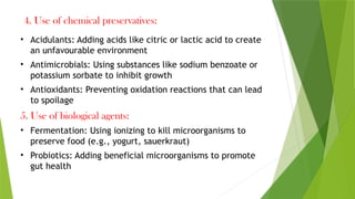 4. Use of chemical preservatives:
• Acidulants: Adding acids like citric or lactic acid to create
an unfavourable environment
• Antimicrobials: Using substances like sodium benzoate or
potassium sorbate to inhibit growth
• Antioxidants: Preventing oxidation reactions that can lead
to spoilage
5. Use of biological agents:
• Fermentation: Using ionizing to kill microorganisms to
preserve food (e.g., yogurt, sauerkraut)
• Probiotics: Adding beneficial microorganisms to promote
gut health
 
