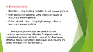 6. Physical methods:
• Radiation: Using ionizing radiation to kill microorganisms
• High-pressure processing: Using intense pressure to
inactivate microorganisms
• Pulsed electric fields: Using high-voltage pulses to
inactivate microorganisms
These principle methods are used in various
combinations to achieve effective food preservations.
Understanding these principle is curcial for developing
effective food preservations techniques and ensuring the
safety and quality of food products.
 