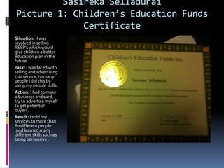 Sasireka Selladurai
Picture 1: Children’s Education Funds
             Certificate
Situation: I was
involved in selling
RESP’s which would
give children a better
education plan in the
future
Task: I was faced with
selling and advertising
this service, to many
people I did this by
using my people skills.
Action: I had to make
a business and card,
try to advertise myself
to get potential
buyers.
Result: I sold my
services to more than
60 different people
,and learned many
different skills such as
being persuasive .
 