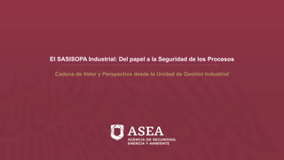El SASISOPA Industrial: Del papel a la Seguridad de los Procesos
Cadena de Valor y Perspectiva desde la Unidad de Gestión Industrial
 
