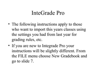InteGrade Pro
• The following instructions apply to those
who want to import this years classes using
the settings you had from last year for
grading rules, etc.
• If you are new to Integrade Pro your
instructions will be slightly different. From
the FILE menu choose New Gradebook and
go to slide 7.
 