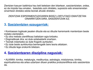 Zientzien kasuan baldintza hau beti betetzen den bitartean, sasizientzietan, ordea,
ez da irizpide hau ematen, baieztatu ezin direlako, suposizio edo sinesmenetan
oinarritzen direlako edota teoriak ahulak direlako.

    ZIENTZIAK ESPERIMENTAZIOAREN BIDEZ LORTUTAKO EMAITZETAN
                OINARRITZEN DIRA, SASIZIENTZIAK EZ.

3. Sasizientzien ezaugarriak:
• Kontraesan logikoak jasaten dituzte eta ez dituzte harremanik mantentzen beste
inolako zientziekin.
• Ez dira metodo zientifikoaz baliatzen egia lortzeko.
• Dogmatikoak dira: ez dute eztabaidarik onartzen.
• Teoriak indartzeko ez dute frogarik aurkezten.
• Ez dute beste aurkikuntza berriengatik bere teoria aldatzen.
• Ez dituzte lege orokorrik bilatzen.

4. Sasizientzaren disziplina nagusiak:
• ALKIMIA: kimika, metalurgia, medikuntza, astrologia, mistizismoa, kimika,
espiritualismoa eta artea uztartzen dituen praktika protozientifikoa edo sasizientzia
da.
 