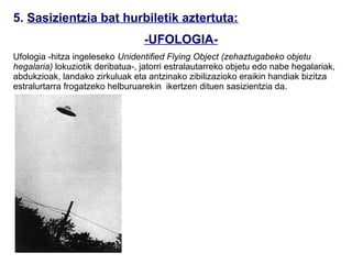 5. Sasizientzia bat hurbiletik aztertuta:
                                  -UFOLOGIA-
Ufologia -hitza ingeleseko Unidentified Flying Object (zehaztugabeko objetu
hegalaria) lokuziotik deribatua-, jatorri estralautarreko objetu edo nabe hegalariak,
abdukzioak, landako zirkuluak eta antzinako zibilizazioko eraikin handiak bizitza
estralurtarra frogatzeko helburuarekin ikertzen dituen sasizientzia da.

                               XX.Mendean piztu zen fenomeno ‘ZOH’
                               (zehaztugabeko objetu hegalaria) honek bizitza
                               estralurtarrean sinesten du, nabe estralurtarrei
                               ateratako argazkietan, zenbait pertsonek jasan
                               dituzten abdukzioen testimonioetan, abereen
                               mutilazioetan, nekazaritza zelaietan bat-batean
                               marrazten diren zirkuluetan (adb.: Nazcako lineak)
                               edota zenbait antzinako zibilizazioetan best
                               munduetako izakiek utzitako hondareetan (adb.:
                               Egiptoko Piramideak teoria honen arabera
                               estralurtarren obra dira) oinarrituta Lurraz bestaldeko
                               bizitza forgatzen saiatuz.
                               Teoria hauek, ordea, sasizientzatzat hartu dira froga
                               errealik ez dutelako, edo zeuden ‘alegiazko frogak’
                               faltsutzat hartu direlako.
 