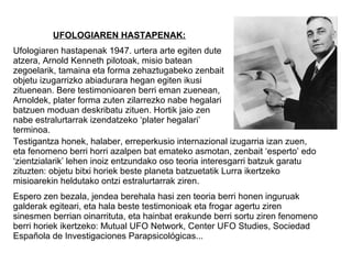 UFOLOGIAREN HASTAPENAK:
Ufologiaren hastapenak 1947. urtera arte egiten dute
atzera, Arnold Kenneth pilotoak, misio batean
zegoelarik, tamaina eta forma zehaztugabeko zenbait
objetu izugarrizko abiadurara hegan egiten ikusi
zituenean. Bere testimonioaren berri eman zuenean,
Arnoldek, plater forma zuten zilarrezko nabe hegalari
batzuen moduan deskribatu zituen. Hortik jaio zen
nabe estralurtarrak izendatzeko ‘plater hegalari’
terminoa.
Testigantza honek, halaber, erreperkusio internazional izugarria izan zuen,
eta fenomeno berri horri azalpen bat emateko asmotan, zenbait ‘esperto’ edo
‘zientzialarik’ lehen inoiz entzundako oso teoria interesgarri batzuk garatu
zituzten: objetu bitxi horiek beste planeta batzuetatik Lurra ikertzeko
misioarekin heldutako ontzi estralurtarrak ziren.
Espero zen bezala, jendea berehala hasi zen teoria berri honen inguruak
galderak egiteari, eta hala beste testimonioak eta frogar agertu ziren
sinesmen berrian oinarrituta, eta hainbat erakunde berri sortu ziren fenomeno
berri horiek ikertzeko: Mutual UFO Network, Center UFO Studies, Sociedad
Española de Investigaciones Parapsicológicas...
 