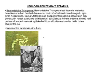 UFOLOGIAREN ZENBAIT AZTARNA:
• Bermudetako Triangelua: Bermudetako Triangelua beti izan da misterioz
beteriko zona bat: hainbat dira eremu hori zeharkatzerakoan desagertu egin
diren hegazkinak. Baina Ufologiak oso ikuspegi interesgarria eskaintzen digu
gertakizun hauek azaltzeko asmoarekin: sasizientzia honen arabera, eremu hori
pertsonak esperimentuak egiteko bahitzen dituzten estralurtar talde baten
etxebizitza da.
• Nekazaritza landetako zirkuluak: Ufologiaren usteen arabera, zeinu hauek
                                   estralurtarren nabeak lurrean utzitako
                                   marken ondorioak dira.
                                  • Roswell kasua: 1947. urtean, W.M Brazel
                                  nekazariak jatorri eta forma bitxiko arrastoak
                                  aurkitu zituen bere landetako batean
                                  nekazaritza lanak egiten zebilen bitartean.
                                  Zenbait ikerketa egin ondoren, espezialistek
                                  nabe estralurtar baten arrastroak zirela
                                  zehaztu zuten.
                                  • Valdés kasua: militar txileno honek nabe
                                  estralurtar baten abdukzioa jasan zuela
                                  aldarrikatu omen zuen, baina beste kasuetan
                                  bezala, ezin izan da testimonio hau frogatu.
 