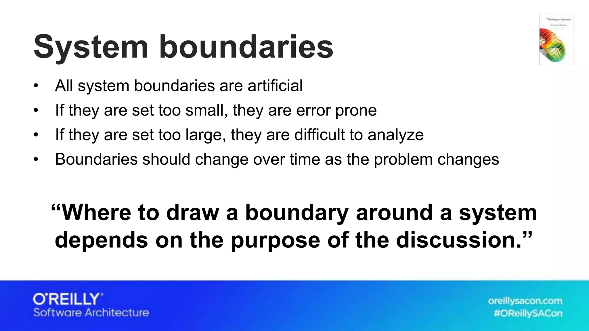 System boundaries
• All system boundaries are artificial
• If they are set too small, they are error prone
• If they are set too large, they are difficult to analyze
• Boundaries should change over time as the problem changes
“Where to draw a boundary around a system
depends on the purpose of the discussion.”
 