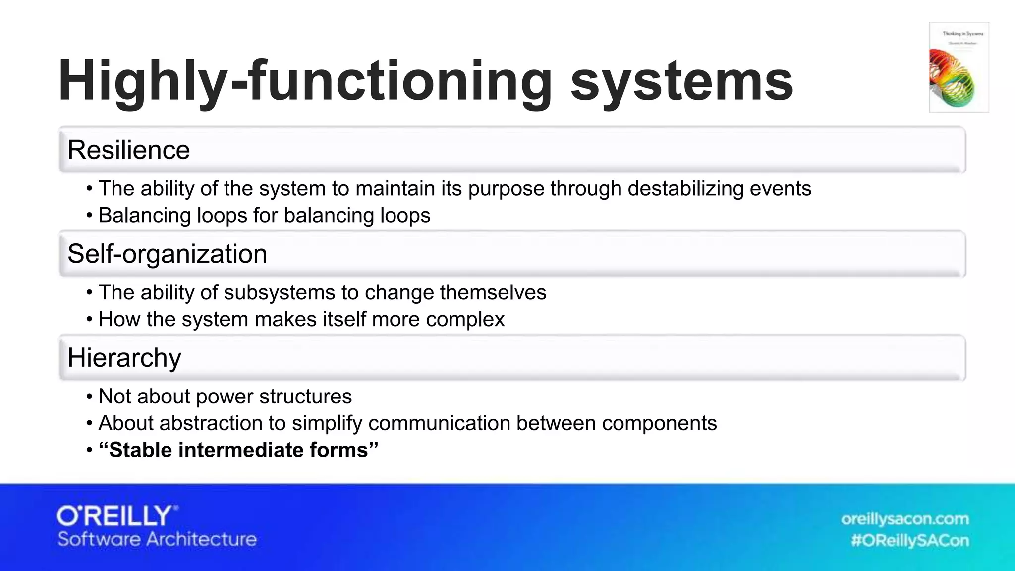 Highly-functioning systems
Resilience
• The ability of the system to maintain its purpose through destabilizing events
• Balancing loops for balancing loops
Self-organization
• The ability of subsystems to change themselves
• How the system makes itself more complex
Hierarchy
• Not about power structures
• About abstraction to simplify communication between components
• “Stable intermediate forms”
 