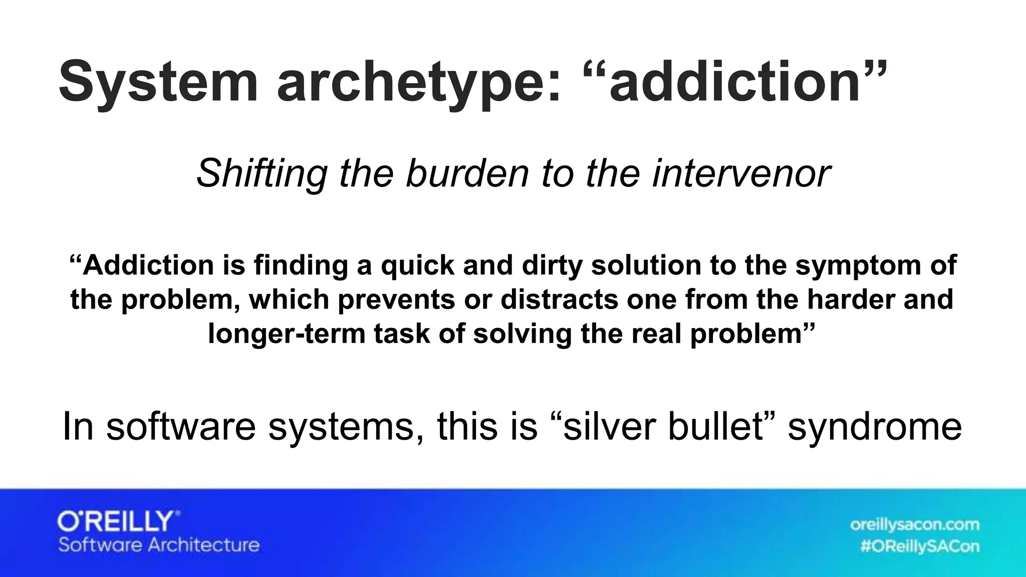 System archetype: “addiction”
Shifting the burden to the intervenor
“Addiction is finding a quick and dirty solution to the symptom of
the problem, which prevents or distracts one from the harder and
longer-term task of solving the real problem”
In software systems, this is “silver bullet” syndrome
 