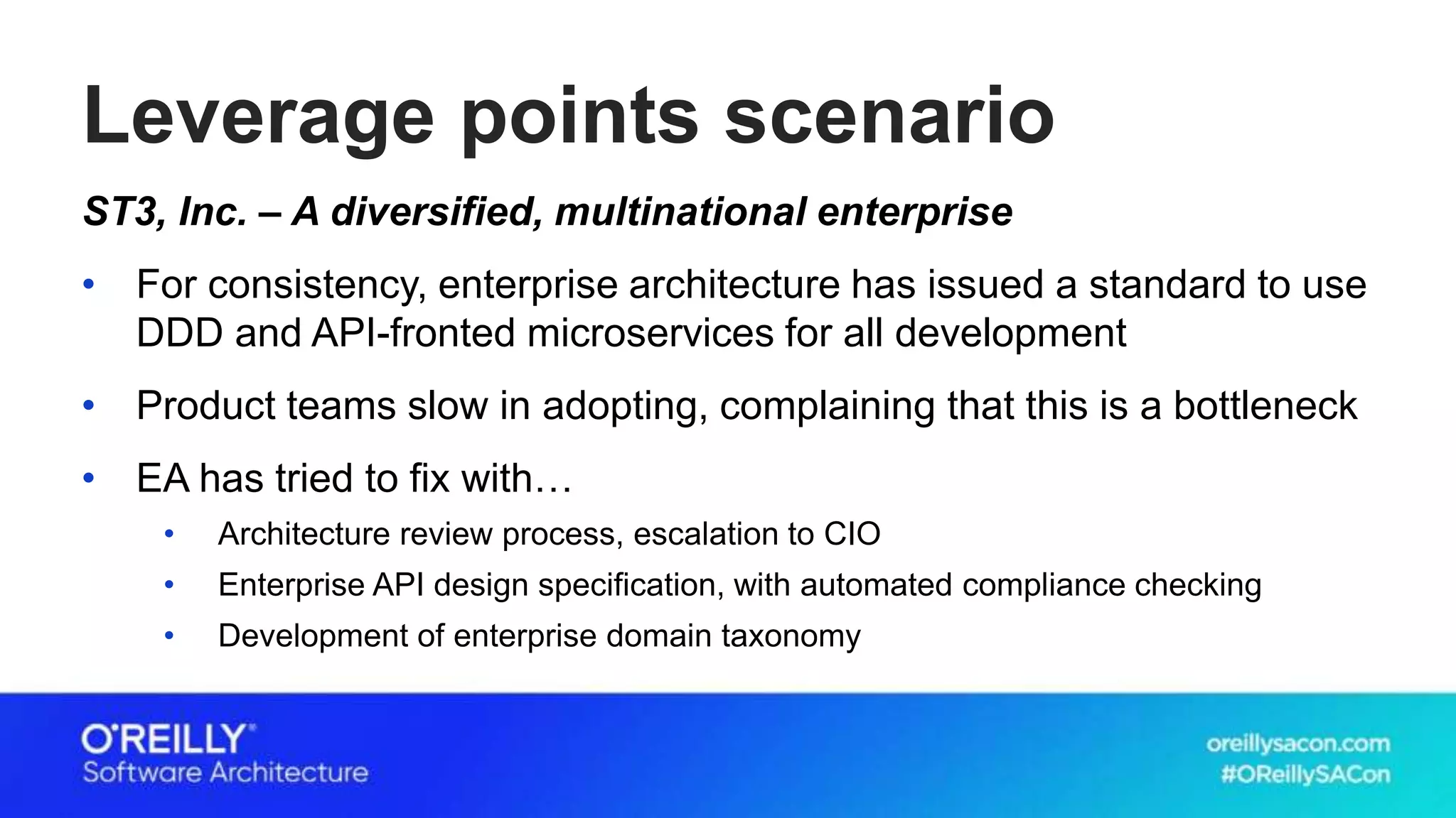 Leverage points scenario
ST3, Inc. – A diversified, multinational enterprise
• For consistency, enterprise architecture has issued a standard to use
DDD and API-fronted microservices for all development
• Product teams slow in adopting, complaining that this is a bottleneck
• EA has tried to fix with…
• Architecture review process, escalation to CIO
• Enterprise API design specification, with automated compliance checking
• Development of enterprise domain taxonomy
 