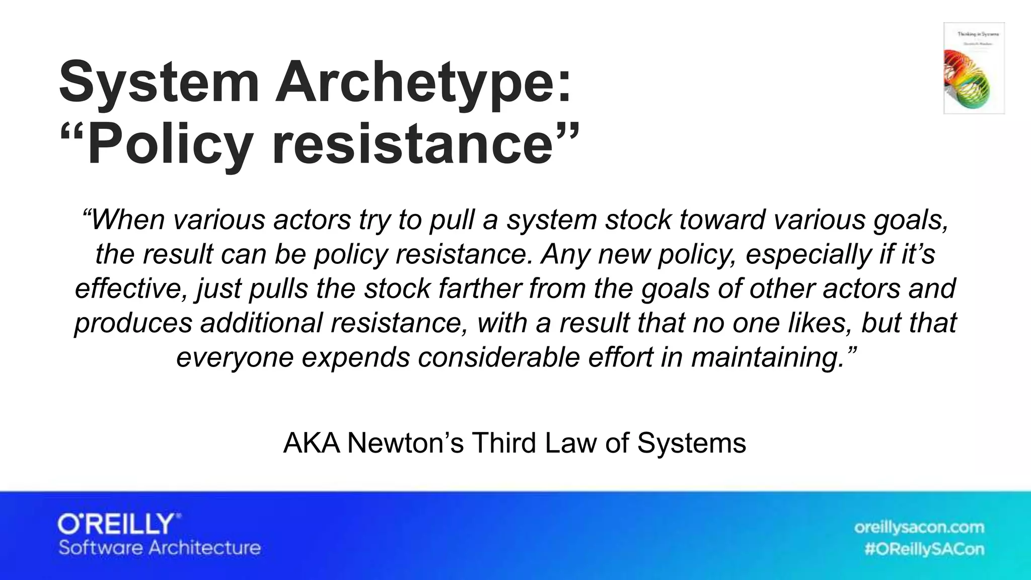 System Archetype:
“Policy resistance”
“When various actors try to pull a system stock toward various goals,
the result can be policy resistance. Any new policy, especially if it’s
effective, just pulls the stock farther from the goals of other actors and
produces additional resistance, with a result that no one likes, but that
everyone expends considerable effort in maintaining.”
AKA Newton’s Third Law of Systems
 