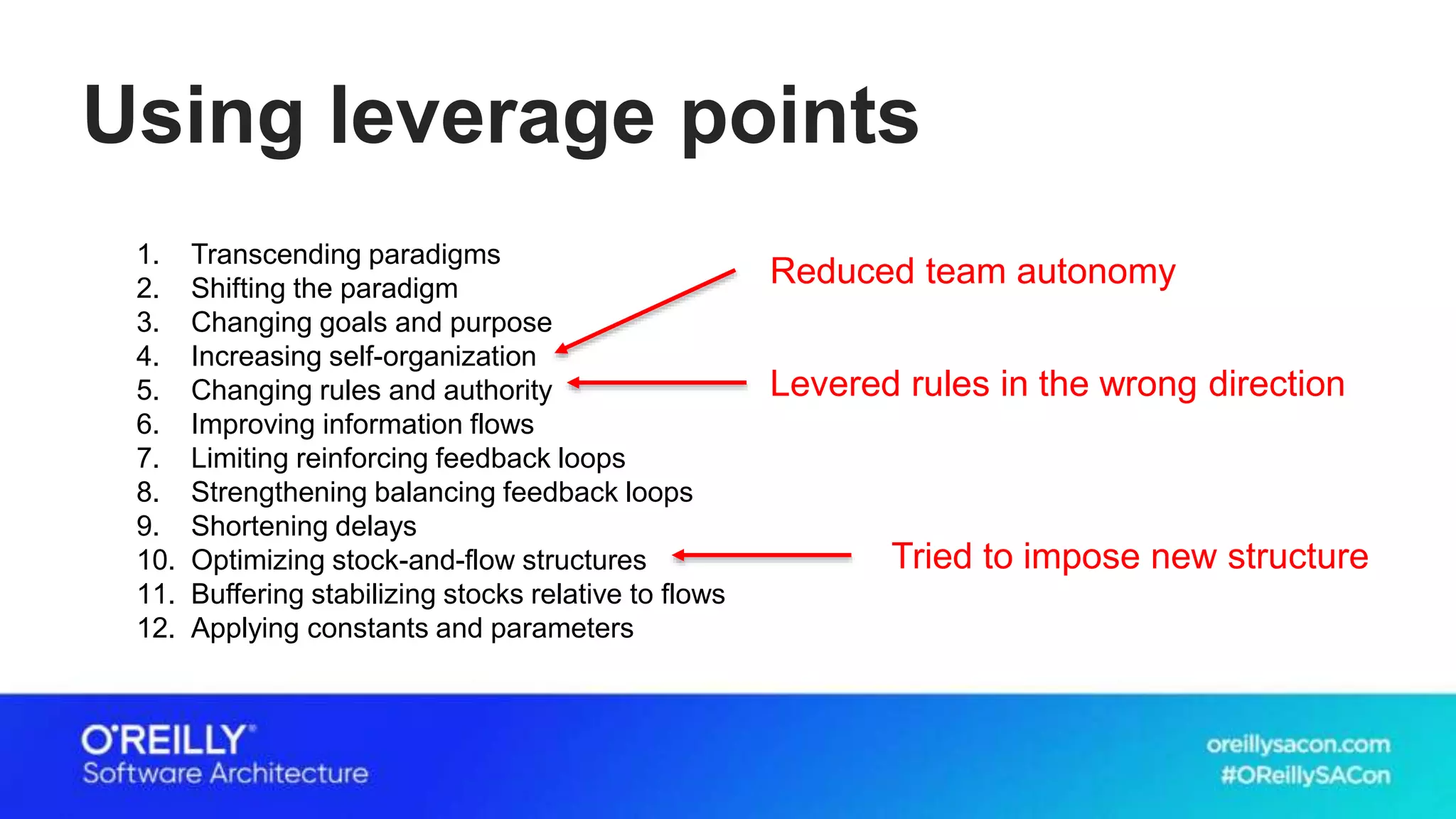 Using leverage points
1. Transcending paradigms
2. Shifting the paradigm
3. Changing goals and purpose
4. Increasing self-organization
5. Changing rules and authority
6. Improving information flows
7. Limiting reinforcing feedback loops
8. Strengthening balancing feedback loops
9. Shortening delays
10. Optimizing stock-and-flow structures
11. Buffering stabilizing stocks relative to flows
12. Applying constants and parameters
Tried to impose new structure
Levered rules in the wrong direction
Reduced team autonomy
 