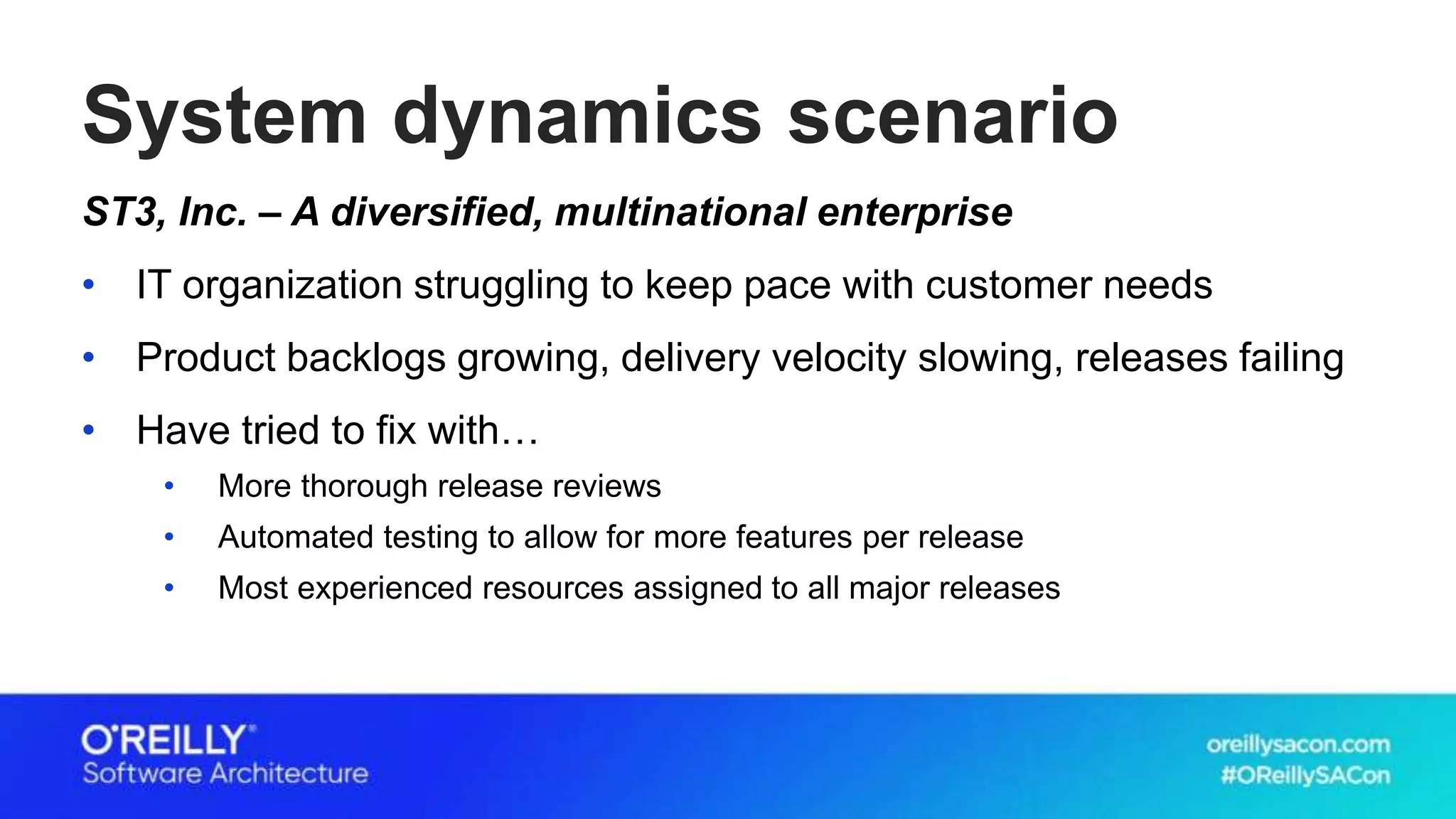 System dynamics scenario
ST3, Inc. – A diversified, multinational enterprise
• IT organization struggling to keep pace with customer needs
• Product backlogs growing, delivery velocity slowing, releases failing
• Have tried to fix with…
• More thorough release reviews
• Automated testing to allow for more features per release
• Most experienced resources assigned to all major releases
 
