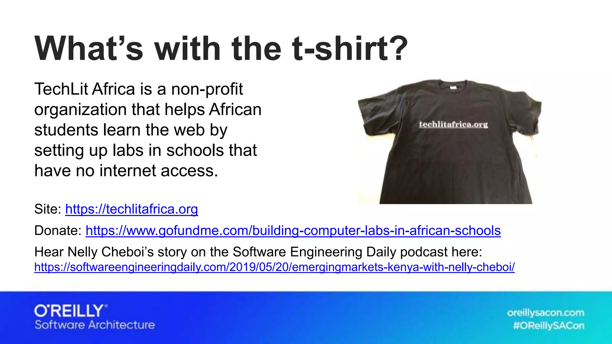 What’s with the t-shirt?
TechLit Africa is a non-profit
organization that helps African
students learn the web by
setting up labs in schools that
have no internet access.
Site: https://techlitafrica.org
Donate: https://www.gofundme.com/building-computer-labs-in-african-schools
Hear Nelly Cheboi’s story on the Software Engineering Daily podcast here:
https://softwareengineeringdaily.com/2019/05/20/emergingmarkets-kenya-with-nelly-cheboi/
 